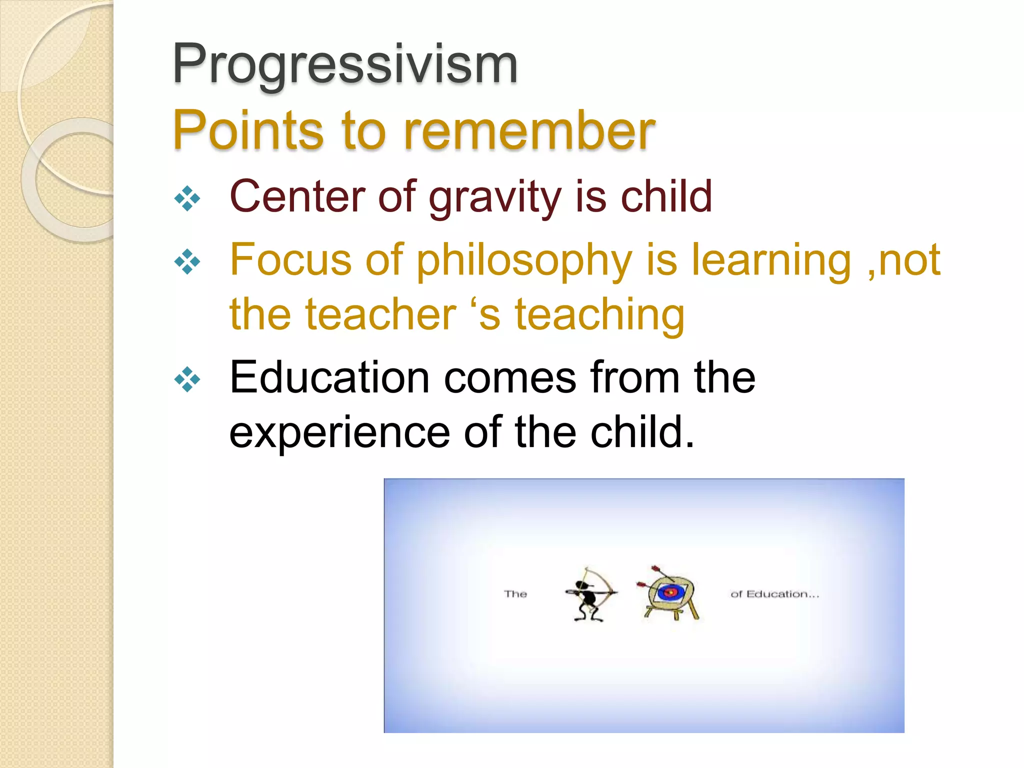 Progressivism
Points to remember
 Center of gravity is child
 Focus of philosophy is learning ,not
the teacher ‘s teaching
 Education comes from the
experience of the child.
 
