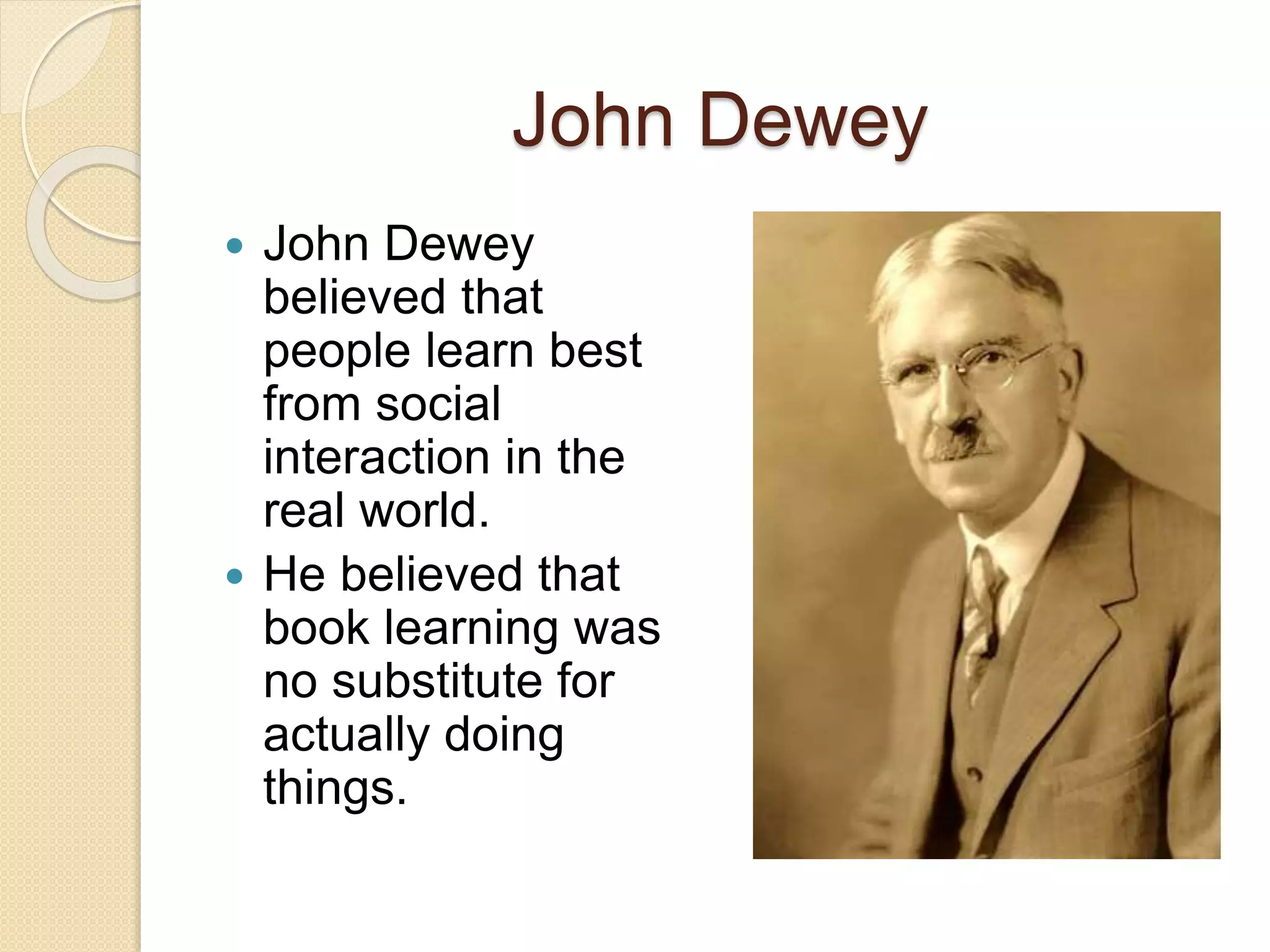 John Dewey
 John Dewey
believed that
people learn best
from social
interaction in the
real world.
 He believed that
book learning was
no substitute for
actually doing
things.
 