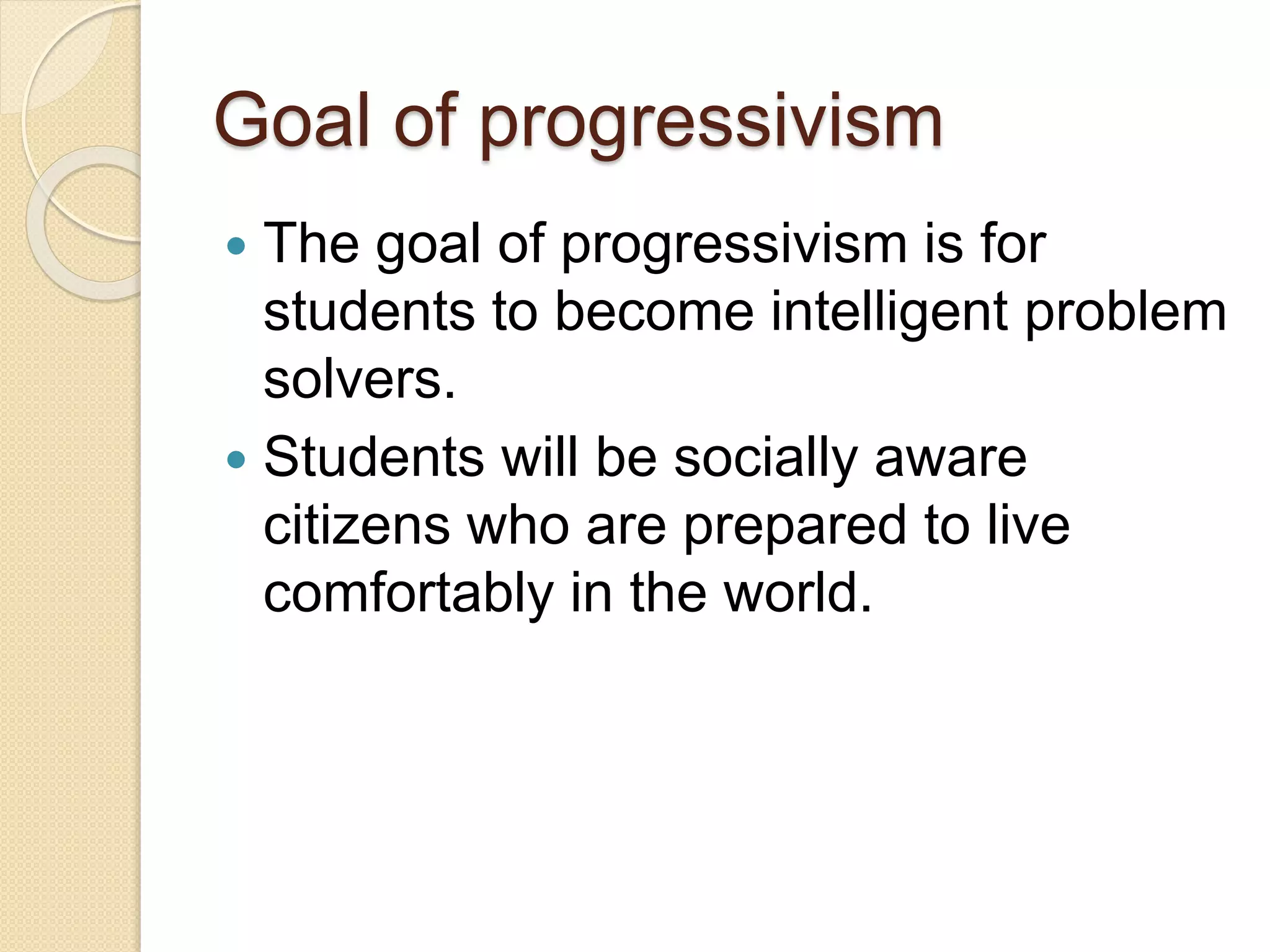 Goal of progressivism
 The goal of progressivism is for
students to become intelligent problem
solvers.
 Students will be socially aware
citizens who are prepared to live
comfortably in the world.
 