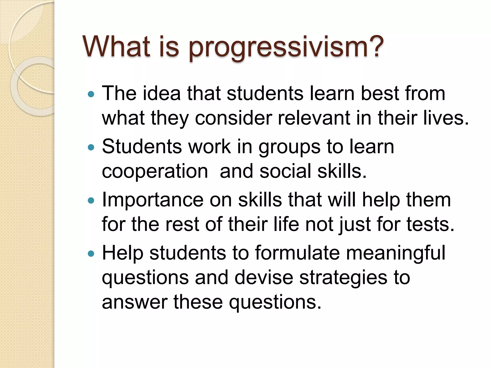 What is progressivism?
 The idea that students learn best from
what they consider relevant in their lives.
 Students work in groups to learn
cooperation and social skills.
 Importance on skills that will help them
for the rest of their life not just for tests.
 Help students to formulate meaningful
questions and devise strategies to
answer these questions.
 