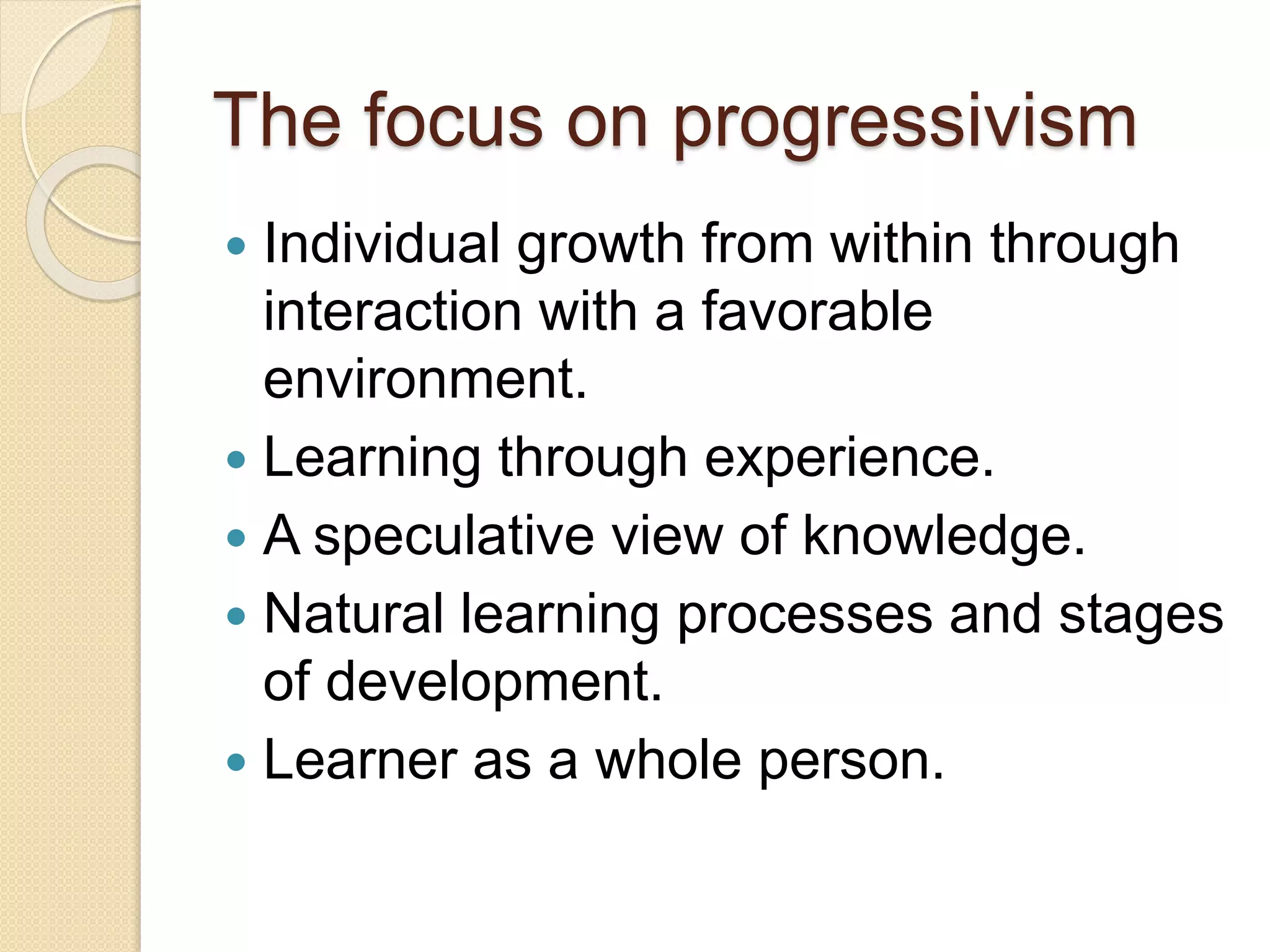 The focus on progressivism
 Individual growth from within through
interaction with a favorable
environment.
 Learning through experience.
 A speculative view of knowledge.
 Natural learning processes and stages
of development.
 Learner as a whole person.
 