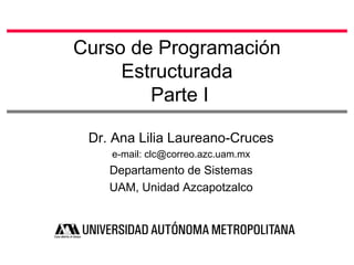 Curso de Programación
Estructurada
Parte I
Dr. Ana Lilia Laureano-Cruces
e-mail: clc@correo.azc.uam.mx
Departamento de Sistemas
UAM, Unidad Azcapotzalco
 