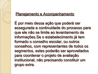 Planejamento e Acompanhamento

É por meio dessa ação que poderá ser
assegurada a continuidade do processo para
que ele não se limite ao levantamento de
informações.Se o estabelecimento já tem
formado o conselho escolar, ou outros
conselhos, com representantes de todos os
segmentos, estes poderão ser aproveitados
para coordenar o projeto de avaliação
institucional, não precisando constituir um
grupo extra.
 