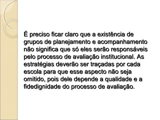 É preciso ficar claro que a existência de
grupos de planejamento e acompanhamento
não significa que só eles serão responsáveis
pelo processo de avaliação institucional. As
estratégias deverão ser traçadas por cada
escola para que esse aspecto não seja
omitido, pois dele depende a qualidade e a
fidedignidade do processo de avaliação.
 