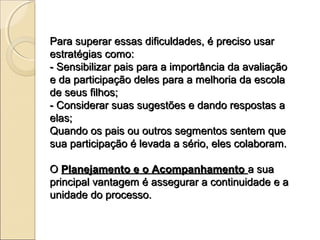 Para superar essas dificuldades, é preciso usar
estratégias como:
- Sensibilizar pais para a importância da avaliação
e da participação deles para a melhoria da escola
de seus filhos;
- Considerar suas sugestões e dando respostas a
elas;
Quando os pais ou outros segmentos sentem que
sua participação é levada a sério, eles colaboram.

O Planejamento e o Acompanhamento a sua
principal vantagem é assegurar a continuidade e a
unidade do processo.
 