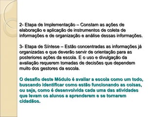 2- Etapa de Implementação – Constam as ações de
elaboração e aplicação de instrumentos de coleta de
informações e de organização e análise dessas informações.

3- Etapa de Síntese – Estão concentradas as informações já
organizadas e que deverão servir de orientação para as
posteriores ações da escola. E o uso e divulgação da
avaliação requerem tomadas de decisões que dependem
muito dos gestores da escola.

O desafio deste Módulo é avaliar a escola como um todo,
buscando identificar como estão funcionando as coisas,
ou seja, como é desenvolvida cada uma das atividades
que levam os alunos a aprenderem e se tornarem
cidadãos.
 