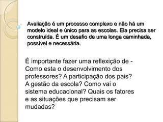 Avaliação é um processo complexo e não há um
modelo ideal e único para as escolas. Ela precisa ser
construída. É um desafio de uma longa caminhada,
possível e necessária.


É importante fazer uma reflexição de -
Como esta o desenvolvimento dos
professores? A participação dos pais?
A gestão da escola? Como vai o
sistema educacional? Quais os fatores
e as situações que precisam ser
mudadas?
 