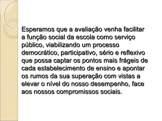 Esperamos que a avaliação venha facilitar
a função social da escola como serviço
público, viabilizando um processo
democrático, participativo, sério e reflexivo
que possa captar os pontos mais frágeis de
cada estabelecimento de ensino e apontar
os rumos da sua superação com vistas a
elevar o nível do nosso desempenho, face
aos nossos compromissos sociais.
 
