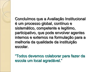 Concluímos que a Avaliação Institucional
é um processo global, contínuo e
sistemático, competente e legitimo,
participativo, que pode envolver agentes
internos e externos na formulação para a
melhoria da qualidade da instituição
escolar.

“Todos devemos colaborar para fazer da
escola um local agradável.”
 