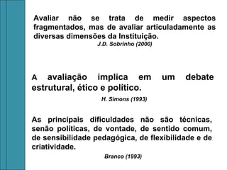 Avaliar não se trata de medir aspectos
fragmentados, mas de avaliar articuladamente as
diversas dimensões da Instituição.
                  J.D. Sobrinho (2000)




A   avaliação implica em                 um   debate
estrutural, ético e político.
                   H. Simons (1993)


As principais dificuldades não são técnicas,
senão políticas, de vontade, de sentido comum,
de sensibilidade pedagógica, de flexibilidade e de
criatividade.
                    Branco (1993)
 
