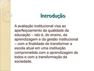 Introdução
A avaliação institucional visa ao
aperfeiçoamento da qualidade da
educação – isto é, do ensino, da
aprendizagem e da gestão institucional
– com a finalidade de transformar a
escola atual em uma instituição
comprometida com a aprendizagem de
todos e com a transformação da
sociedade.
 