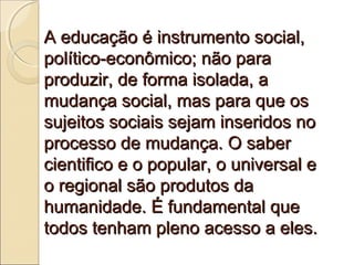 A educação é instrumento social,
político-econômico; não para
produzir, de forma isolada, a
mudança social, mas para que os
sujeitos sociais sejam inseridos no
processo de mudança. O saber
cientifico e o popular, o universal e
o regional são produtos da
humanidade. É fundamental que
todos tenham pleno acesso a eles.
 