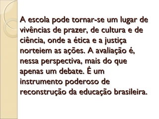 A escola pode tornar-se um lugar de
vivências de prazer, de cultura e de
ciência, onde a ética e a justiça
norteiem as ações. A avaliação é,
nessa perspectiva, mais do que
apenas um debate. É um
instrumento poderoso de
reconstrução da educação brasileira.
 
