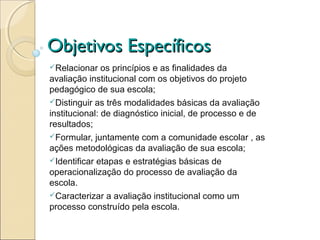 Objetivos Específicos
Relacionar    os princípios e as finalidades da
avaliação institucional com os objetivos do projeto
pedagógico de sua escola;
Distinguir as três modalidades básicas da avaliação
institucional: de diagnóstico inicial, de processo e de
resultados;
Formular, juntamente com a comunidade escolar , as
ações metodológicas da avaliação de sua escola;
Identificar etapas e estratégias básicas de
operacionalização do processo de avaliação da
escola.
Caracterizar a avaliação institucional como um
processo construído pela escola.
 