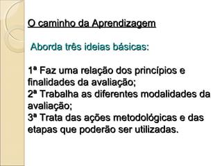 O caminho da Aprendizagem

Aborda três ideias básicas:

1ª Faz uma relação dos princípios e
finalidades da avaliação;
2ª Trabalha as diferentes modalidades da
avaliação;
3ª Trata das ações metodológicas e das
etapas que poderão ser utilizadas.
 