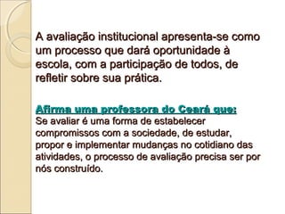 A avaliação institucional apresenta-se como
um processo que dará oportunidade à
escola, com a participação de todos, de
refletir sobre sua prática.

Afirma uma professora do Ceará que:
Se avaliar é uma forma de estabelecer
compromissos com a sociedade, de estudar,
propor e implementar mudanças no cotidiano das
atividades, o processo de avaliação precisa ser por
nós construído.
 