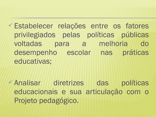  Estabelecer  relações entre os fatores
 privilegiados pelas políticas públicas
 voltadas     para    a   melhoria    do
 desempenho escolar nas práticas
 educativas;

 Analisar  diretrizes  das    políticas
 educacionais e sua articulação com o
 Projeto pedagógico.
 