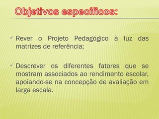    Rever o Projeto Pedagógico à luz das
    matrizes de referência;

   Descrever os diferentes fatores que se
    mostram associados ao rendimento escolar,
    apoiando-se na concepção de avaliação em
    larga escala.
 