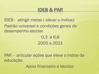 IDEB - atingir metas ( elevar o índice):
Padrão universal e condições gerais do
desempenho escolar.
                    0,3 a 6,8
                  2005 a 2021

PAR – articular ações que eleve o índice da
educação.
           Apoio financeiro e técnico
 