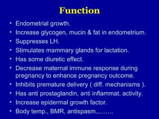 Function
• Endometrial growth.
• Increase glycogen, mucin & fat in endometrium.
• Suppresses LH.
• Stimulates mammary glands for lactation.
• Has some diuretic effect.
• Decrease maternal immune response during
pregnancy to enhance pregnancy outcome.
• Inhibits premature delivery ( diff. mechanisms ).
• Has anti prostaglandin, anti inflammat. activity.
• Increase epidermal growth factor.
• Body temp., BMR, antispasm.,…….
 