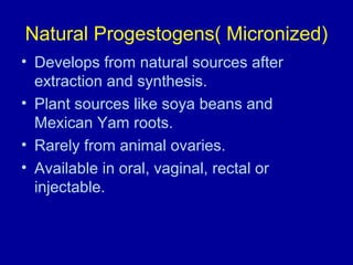 Natural Progestogens( Micronized)
• Develops from natural sources after
extraction and synthesis.
• Plant sources like soya beans and
Mexican Yam roots.
• Rarely from animal ovaries.
• Available in oral, vaginal, rectal or
injectable.
 