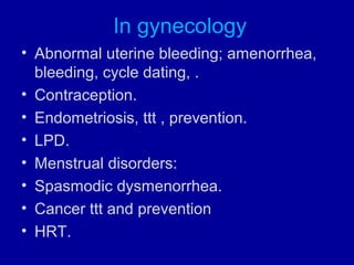 In gynecology
• Abnormal uterine bleeding; amenorrhea,
bleeding, cycle dating, .
• Contraception.
• Endometriosis, ttt , prevention.
• LPD.
• Menstrual disorders:
• Spasmodic dysmenorrhea.
• Cancer ttt and prevention
• HRT.
 