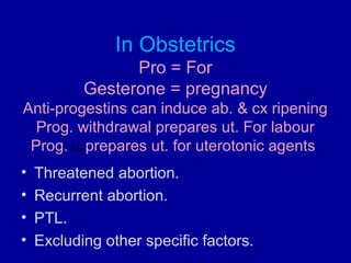 In Obstetrics
Pro = For
Gesterone = pregnancy
Anti-progestins can induce ab. & cx ripening
Prog. withdrawal prepares ut. For labour
Prog. prepares ut. for uterotonic agents
• Threatened abortion.
• Recurrent abortion.
• PTL.
• Excluding other specific factors.
 