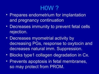 H0W ?
• Prepares endometrium for implantation
and pregnancy continuation.
• Decreases immunity to prevent fetal cells
rejection.
• Decreases myometrial activity by
decreasing PGs, response to oxytocin and
decreases natural imm. Suppression.
• Blocks type1 collagen degradation in Cx.
• Prevents apoptosis in fetal membranes,
so may protect from PROM.
 