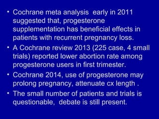 • Cochrane meta analysis early in 2011
suggested that, progesterone
supplementation has beneficial effects in
patients with recurrent pregnancy loss.
• A Cochrane review 2013 (225 case, 4 small
trials) reported lower abortion rate among
progesterone users in first trimester.
• Cochrane 2014, use of progesterone may
prolong pregnancy, attenuate cx length .
• The small number of patients and trials is
questionable, debate is still present.
 