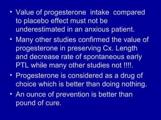 • Value of progesterone intake compared
to placebo effect must not be
underestimated in an anxious patient.
• Many other studies confirmed the value of
progesterone in preserving Cx. Length
and decrease rate of spontaneous early
PTL while many other studies not !!!!.
• Progesterone is considered as a drug of
choice which is better than doing nothing.
• An ounce of prevention is better than
pound of cure.
 