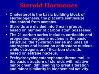 Steroid Hormones
• Cholesterol is the basic building block of
steroidogenesis, the placenta synthesize
cholesterol from acetates.
• Steroids are divided into 3 main groups
based on number of carbon atom possessed.
• The 21-carbon series includes corticoids and
progestins, pregnane nucleus is the basic
structure, the 19-carbon series includes all
androgens and based on androstane nucleus
while estrogens are 18-carbon steroids
based on estrane nucleus.
• Prehydrocyclopentanephenanthrene mol. is
the basic structure of steroids with relative
minor chem. diff. leading to great alteration
and minor similarity in biochemical activity.
 