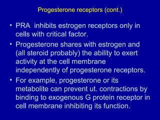 Progesterone receptors (cont.)
• PRA inhibits estrogen receptors only in
cells with critical factor.
• Progesterone shares with estrogen and
(all steroid probably) the ability to exert
activity at the cell membrane
independently of progesterone receptors.
• For example, progesterone or its
metabolite can prevent ut. contractions by
binding to exogenous G protein receptor in
cell membrane inhibiting its function.
 