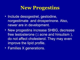New Progestins
• Include desogestrel, gestodine,
norgestimate and drosperinone. Also,
newer are in development.
• New progestins increase SHBG, decrease
free testosterone ( acne and hirsutism ),
do not affect cholesterol. They may even
improve the lipid profile.
• Families X generations.
 