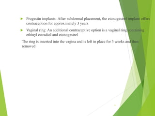  Progestin implants: After subdermal placement, the etonogestrel implant offers
contraception for approximately 3 years
 Vaginal ring: An additional contraceptive option is a vaginal ring containing
ethinyl estradiol and etonogestrel
The ring is inserted into the vagina and is left in place for 3 weeks and then
removed
11
 