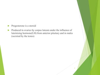  Progesterone is a steroid
 Produced in ovaries by corpus luteum under the influence of
luteinising hormone(LH) from anterior pituitary and in males
(secreted by the testes)
2
 