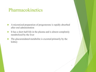 Pharmacokinetics
 A micronized preparation of progesterone is rapidly absorbed
after oral administration
 It has a short half-life in the plasma and is almost completely
metabolized by the liver
 The glucuronidated metabolite is excreted primarily by the
kidney
7
 