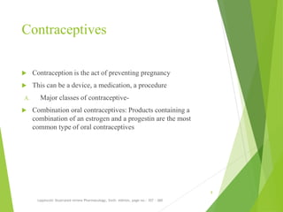 Contraceptives
 Contraception is the act of preventing pregnancy
 This can be a device, a medication, a procedure
A. Major classes of contraceptive-
 Combination oral contraceptives: Products containing a
combination of an estrogen and a progestin are the most
common type of oral contraceptives
Lippincott illustrated review Pharmacology, Sixth edition, page no.- 357 - 360
9
 