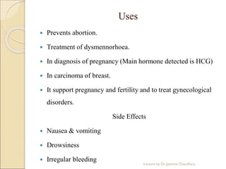Uses
 Prevents abortion.
 Treatment of dysmennorhoea.
 In diagnosis of pregnancy (Main hormone detected is HCG)
 In carcinoma of breast.
 It support pregnancy and fertility and to treat gynecological
disorders.
Side Effects
 Nausea & vomiting
 Drowsiness
 Irregular bleeding
Lecture by Dr. Jasmine Chaudhary
 