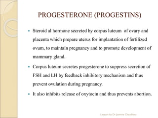 PROGESTERONE (PROGESTINS)
 Steroid al hormone secreted by corpus luteum of ovary and
placenta which prepare uterus for implantation of fertilized
ovum, to maintain pregnancy and to promote development of
mammary gland.
 Corpus luteum secretes progesterone to suppress secretion of
FSH and LH by feedback inhibitory mechanism and thus
prevent ovulation during pregnancy.
 It also inhibits release of oxytocin and thus prevents abortion.
Lecture by Dr. Jasmine Chaudhary
 