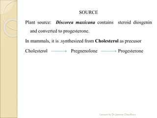 SOURCE
Plant source: Discorea maxicana contains steroid diosgenin
and converted to progesterone.
In mammals, it is .synthesized from Cholesterol as precusor
Cholesterol Pregnenolone Progesterone
Lecture by Dr. Jasmine Chaudhary
 