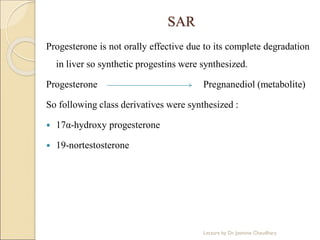 SAR
Progesterone is not orally effective due to its complete degradation
in liver so synthetic progestins were synthesized.
Progesterone Pregnanediol (metabolite)
So following class derivatives were synthesized :
 17α-hydroxy progesterone
 19-nortestosterone
Lecture by Dr. Jasmine Chaudhary
 
