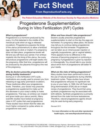 Fact Sheet
                                    From ReproductiveFacts.org

                   The Patient Education Website of the American Society for Reproductive Medicine


                Progesterone Supplementation
              During In Vitro Fertilization (IVF) Cycles
What is progesterone?                                  When and how should I take progesterone?
Progesterone is a hormone produced by the              Doctors usually prescribe progesterone
ovary. It is first detected in the middle of the       supplementation to start on the day the eggs are
menstrual cycle when an egg is released                harvested. If a pregnancy takes place, the doctor
(ovulation). Progesterone prepares the lining          may tell you to continue taking progesterone
of the uterus (endometrium) to allow a fertilized      throughout the first trimester. Progesterone
egg (embryo) to stick or implant. If a pregnancy       can be taken as an intramuscular injection or
does not take place, progesterone levels will          vaginally (suppositories, gel or vaginal tablets).
fall and you will have your period. If an embryo       There appears to be no difference in the
implants into the lining of the uterus, the ovary      chances of becoming pregnant or continuing a
will produce progesterone until eight weeks into       pregnancy if progesterone is given by injection
the pregnancy. After that time, progesterone will      or intravaginally. You should talk to your doctor
be produced by the placenta throughout the rest        about which form of progesterone will better fit
of the pregnancy.                                      your needs.

Why do doctors prescribe progesterone                  What are the risks of taking progesterone?
during fertility treatments?                           Many studies have been performed to look at
During an in vitro fertilization (IVF) cycle,          the use of natural progesterone during infertility
medications are usually used to prevent you from       treatment cycles. These studies have shown
releasing an egg early (premature ovulation).          that progesterone will pose no significant risk
These medicines affect your progesterone               to you or your baby. In 1999, the US Food and
levels. Therefore, your doctor may prescribe           Drug Administration (FDA) did an in-depth
a progesterone supplement to make up for               review of progesterone. They found that using
this decrease in your ovary’s ability to make          synthetic progesterone may be associated with
progesterone. That way, an embryo can implant          birth defects. Synthetic progesterone is primarily
and grow inside your uterus (womb). Many               derived from the male hormone testosterone.
scientific studies have looked at pregnancy            Therefore, natural progesterone agents should
rates in IVF cycles that used progesterone.            only be used during early pregnancy.
These studies have shown that the rates are
much higher compared to cycles where no                Revised 2011
progesterone was used.
                                                         For more information on this and other reproductive
                                                           health topics, visit www.ReproductiveFacts.org




    AMERICAN SOCIETY FOR REPRODUCTIVE MEDICINE • 1209 Montgomery Highway • Birmingham, Alabama 35216-2809
                TEL (205) 978-5000 • FAX (205) 978-5005 • E-MAIL asrm@asrm.org • URL www.asrm.org
 