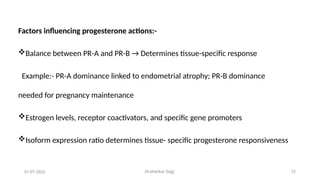 Dr.shankar Gejji 12
Factors influencing progesterone actions:-
Balance between PR-A and PR-B → Determines tissue-specific response
Example:- PR-A dominance linked to endometrial atrophy; PR-B dominance
needed for pregnancy maintenance
Estrogen levels, receptor coactivators, and specific gene promoters
Isoform expression ratio determines tissue- specific progesterone responsiveness
01-07-2025
 