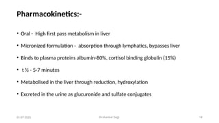 Dr.shankar Gejji 14
Pharmacokinetics:-
• Oral - High first pass metabolism in liver
• Micronized formulation - absorption through lymphatics, bypasses liver
• Binds to plasma proteins albumin-80%, cortisol binding globulin (15%)
• t ½ - 5-7 minutes
• Metabolised in the liver through reduction, hydroxylation
• Excreted in the urine as glucuronide and sulfate conjugates
01-07-2025
 
