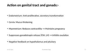 Dr.shankar Gejji 17
Action on genital tract and gonads:-
• Endometrium: Anti-proliferative, secretory transformation
• Cervix: Mucus thickening
• Myometrium: Reduces contractility → Maintains pregnancy
• Suppresses gonadotropin release (FSH, LH) → Inhibits ovulation
• Negative feedback on hypothalamus and pituitary
01-07-2025
 