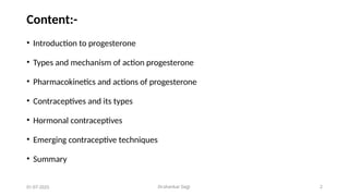 Dr.shankar Gejji 2
Content:-
• Introduction to progesterone
• Types and mechanism of action progesterone
• Pharmacokinetics and actions of progesterone
• Contraceptives and its types
• Hormonal contraceptives
• Emerging contraceptive techniques
• Summary
01-07-2025
 