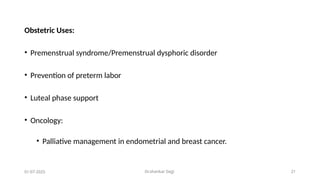 Dr.shankar Gejji 21
Obstetric Uses:
• Premenstrual syndrome/Premenstrual dysphoric disorder
• Prevention of preterm labor
• Luteal phase support
• Oncology:
• Palliative management in endometrial and breast cancer.
01-07-2025
 