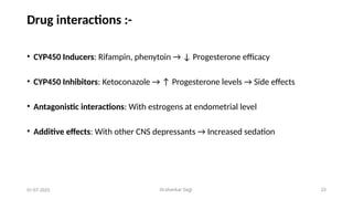 Dr.shankar Gejji 23
Drug interactions :-
• CYP450 Inducers: Rifampin, phenytoin → ↓ Progesterone efficacy
• CYP450 Inhibitors: Ketoconazole → ↑ Progesterone levels → Side effects
• Antagonistic interactions: With estrogens at endometrial level
• Additive effects: With other CNS depressants → Increased sedation
01-07-2025
 