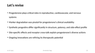 Dr.shankar Gejji 25
Let’s revise
• Progesterone plays critical roles in reproductive, cardiovascular, and nervous
systems
• Marker degradation was pivotal for progesterone’s clinical availability
• Synthetic progestins differ significantly in structure, potency, and side-effect profile
• Site-specific effects and receptor cross-talk explain progesterone’s diverse actions
• Ongoing innovations are refining its therapeutic potential
01-07-2025
 