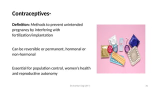 Dr.shankar Gejji (JR-1) 26
Contraceptives-
Definition: Methods to prevent unintended
pregnancy by interfering with
fertilization/implantation
Can be reversible or permanent, hormonal or
non-hormonal
Essential for population control, women’s health
and reproductive autonomy
 